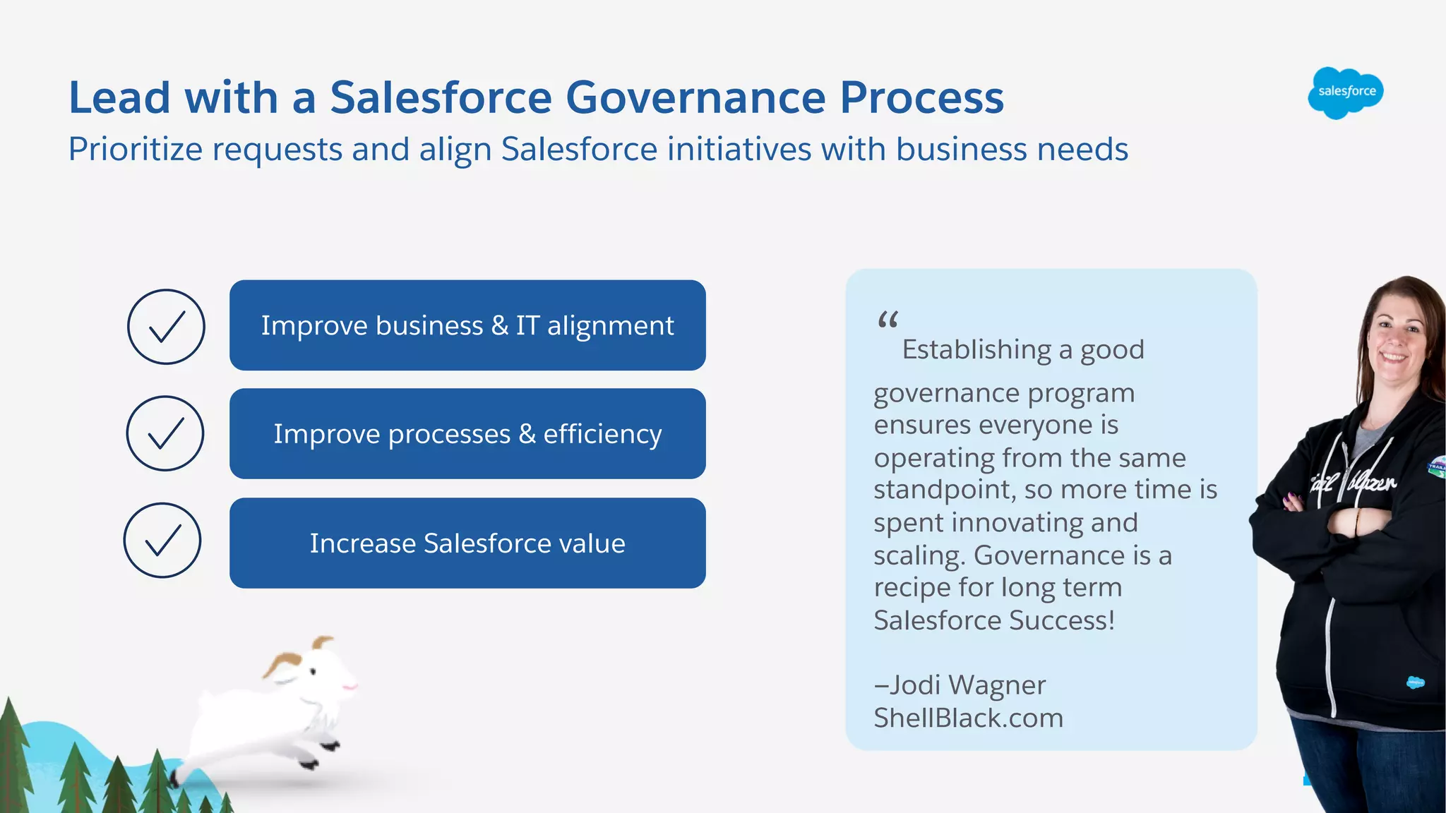 Lead with a Salesforce Governance Process
Prioritize requests and align Salesforce initiatives with business needs
Improve business & IT alignment
Improve processes & efficiency
Increase Salesforce value
“Establishing a good
governance program
ensures everyone is
operating from the same
standpoint, so more time is
spent innovating and
scaling. Governance is a
recipe for long term
Salesforce Success!
—Jodi Wagner
ShellBlack.com
L e a d
 