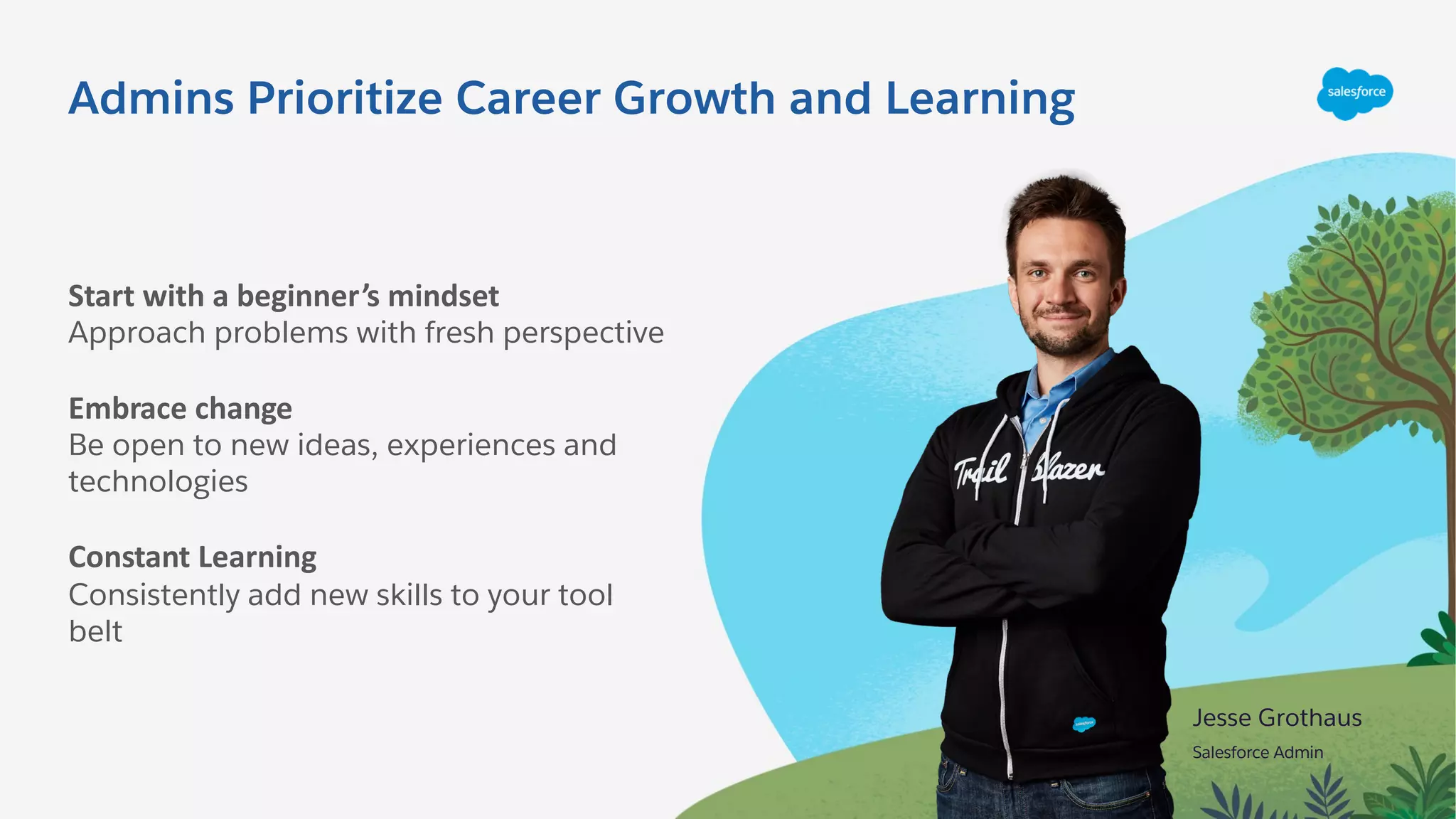 Admins Prioritize Career Growth and Learning
Start with a beginner’s mindset
Approach problems with fresh perspective
Embrace change
Be open to new ideas, experiences and
technologies
Constant Learning
Consistently add new skills to your tool
belt
Jesse Grothaus
Salesforce Admin
 