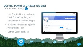 • Use Chatter Groups to house
key information, files, and
conversations around a topic
• Bulk-add contacts to a group
with Data Loader
• Gather User Feedback
Chatter Basics Badge
Use the Power of Chatter Groups!
Engage
 