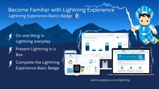 Become Familiar with Lightning Experience
Lightning Experience Basics Badge
• Do one thing in
Lightning everyday
• Present Lightning in a
Box
• Complete the Lightning
Experience Basic Badge
admin.salesforce.com/lightning
 