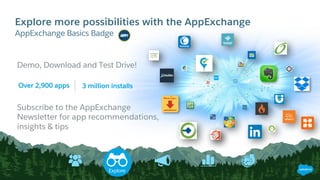 Explore more possibilities with the AppExchange
​AppExchange Basics Badge
Demo, Download and Test Drive!
Over 2,900 apps 3 million installs
Subscribe to the AppExchange
Newsletter for app recommendations,
insights & tips
Explore
 