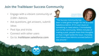 Join the Trailblazer Success Community
• Engage with a vibrant community of
2.6M+ Admins
• Ask questions, get answers, submit
ideas
• Post tips and tricks
• Connect with other users
• Go to: trailblazer.salesforce.com
“The Success Community has
been a total game changer for me as a solo
Salesforce Admin. If I'm ever stuck on
something or need advice, I immediately
turn to the community. Within minutes of
making a post, people share their thoughts
on how I might tackle the issue. I honestly
don't know how Admins survived before it
was around.”
Amanda Malloy,
Salesforce Admin
Explore
 