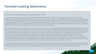Forward-Looking Statements
​Statement under the Private Securities Litigation Reform Act of 1995:
​This presentation may contain forward-looking statements that involve risks, uncertainties, and assumptions. If any such uncertainties
materialize or if any of the assumptions proves incorrect, the results of salesforce.com, inc. could differ materially from the results expressed or
implied by the forward-looking statements we make. All statements other than statements of historical fact could be deemed forward-looking,
including any projections of product or service availability, subscriber growth, earnings, revenues, or other financial items and any statements
regarding strategies or plans of management for future operations, statements of belief, any statements concerning new, planned, or upgraded
services or technology developments and customer contracts or use of our services.
​The risks and uncertainties referred to above include – but are not limited to – risks associated with developing and delivering new functionality
for our service, new products and services, our new business model, our past operating losses, possible fluctuations in our operating results and
rate of growth, interruptions or delays in our Web hosting, breach of our security measures, the outcome of any litigation, risks associated with
completed and any possible mergers and acquisitions, the immature market in which we operate, our relatively limited operating history, our
ability to expand, retain, and motivate our employees and manage our growth, new releases of our service and successful customer
deployment, our limited history reselling non-salesforce.com products, and utilization and selling to larger enterprise customers. Further
information on potential factors that could affect the financial results of salesforce.com, inc. is included in our annual report on Form 10-K for
the most recent fiscal year and in our quarterly report on Form 10-Q for the most recent fiscal quarter. These documents and others containing
important disclosures are available on the SEC Filings section of the Investor Information section of our Web site.
​Any unreleased services or features referenced in this or other presentations, press releases or public statements are not currently available and
may not be delivered on time or at all. Customers who purchase our services should make the purchase decisions based upon features that are
currently available. Salesforce.com, inc. assumes no obligation and does not intend to update these forward-looking statements.
 