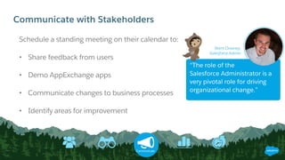 Communicate with Stakeholders
Schedule a standing meeting on their calendar to:
• Share feedback from users
• Demo AppExchange apps
• Communicate changes to business processes
• Identify areas for improvement
Communicate
“The role of the
Salesforce Administrator is a
very pivotal role for driving
organizational change.”
Brent Downey,
Salesforce Admin
 