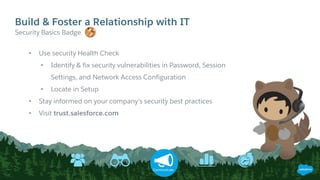 Build & Foster a Relationship with IT
Communicate
• Use security Health Check
• Identify & fix security vulnerabilities in Password, Session
Settings, and Network Access Configuration
• Locate in Setup
• Stay informed on your company’s security best practices
• Visit trust.salesforce.com
​Security Basics Badge
 
