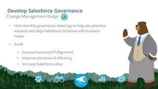 Develop Salesforce Governance
Communicate
• Host monthly governance meetings to help you prioritize
requests and align Salesforce initiatives with business
needs
• It will:
• Improve business/IT Alignment
• Improve processes & efficiency
• Increase Salesforce value
​Change Management Badge
 