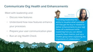 Communicate Org Health and Enhancements
Meet with leadership and:
• Discuss new features
• Understand how new features enhance
your processes
• Prepare your user communication plan
• Run an org Health Check
Evaluate
Nyla Shani,
Salesforce Admin
“Providing leadership the
ability to visualize what’s possible
will help get the buy-in needed to
deliver enhancements to your org!
Show off a dashboard while
explaining how you can deliver
powerful team metrics, pull up a
Chatter group when explaining the
importance of collaboration.”
 