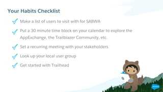 Your Habits Checklist
Make a list of users to visit with for SABWA
Put a 30 minute time block on your calendar to explore the
AppExchange, the Trailblazer Community, etc.
Set a recurring meeting with your stakeholders
Look up your local user group
Get started with Trailhead
​Your action items to get started:
 
