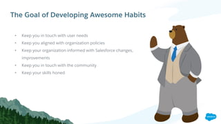 The Goal of Developing Awesome Habits
• Keep you in touch with user needs
• Keep you aligned with organization policies
• Keep your organization informed with Salesforce changes,
improvements
• Keep you in touch with the community
• Keep your skills honed
 