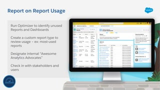 Report on Report Usage
Run Optimizer to identify unused
Reports and Dashboards
Create a custom report type to
review usage – ex: most-used
reports
Designate internal “Awesome
Analytics Advocates”
Check in with stakeholders and
users
 