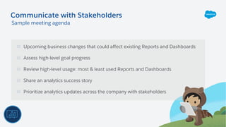 Upcoming business changes that could affect existing Reports and Dashboards
Assess high-level goal progress
Review high-level usage: most & least used Reports and Dashboards
Share an analytics success story
Prioritize analytics updates across the company with stakeholders
Communicate with Stakeholders
Sample meeting agenda
 