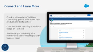 Connect and Learn More
Check in with analytics Trailblazer
Community groups, learn about new
products and best practices
Complete a new reporting or analytics
badge on Trailhead
Share what you’re learning with
stakeholders and connect topics with
business needs
 