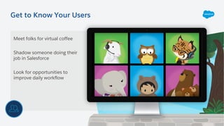 Get to Know Your Users
Meet folks for virtual coffee
Shadow someone doing their
job in Salesforce
Look for opportunities to
improve daily workflow
 