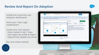 Review And Report On Adoption
Install and customize user
adoption dashboards
Share your ‘User Login
Leaderboard’
Create your own reports:
- Data created in last 7 days
- User logins by profile & region
- Opportunity updates by owner
Run and review weekly!
 