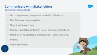 Upcoming business changes that could affect Salesforce
New Salesforce release updates
Share a user success story
Change requests & prioritization (across the business functions)
Stakeholders by Object (e.g. Opportunities -> Sales, Marketing,
Finance)
Action item review
Communicate with Stakeholders
Sample meeting agenda
 