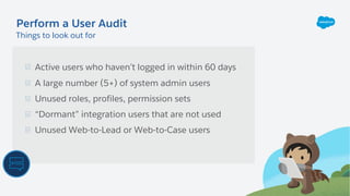 Active users who haven’t logged in within 60 days
A large number (5+) of system admin users
Unused roles, profiles, permission sets
“Dormant” integration users that are not used
Unused Web-to-Lead or Web-to-Case users
Perform a User Audit
Things to look out for
 