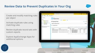 Review Data to Prevent Duplicates in Your Org
Create and modify matching rules
per object
Activate duplicate rules using
matching rules
Review duplicate record sets with
custom reports
Explore AppExchange Apps for
additional options
 