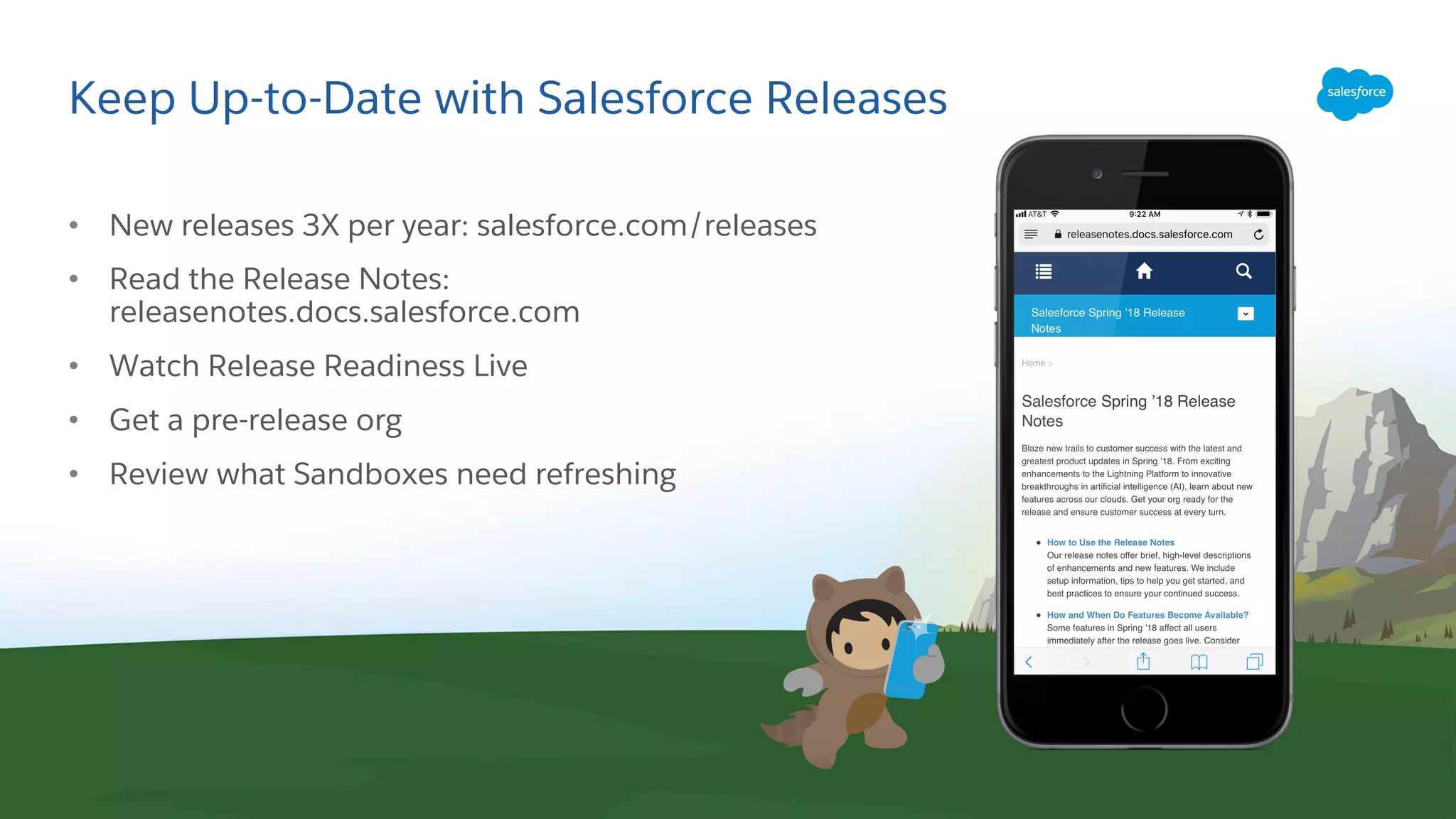 Keep Up-to-Date with Salesforce Releases
• New releases 3X per year: salesforce.com/releases
• Read the Release Notes:
releasenotes.docs.salesforce.com
• Watch Release Readiness Live
• Get a pre-release org
• Review what Sandboxes need refreshing
 