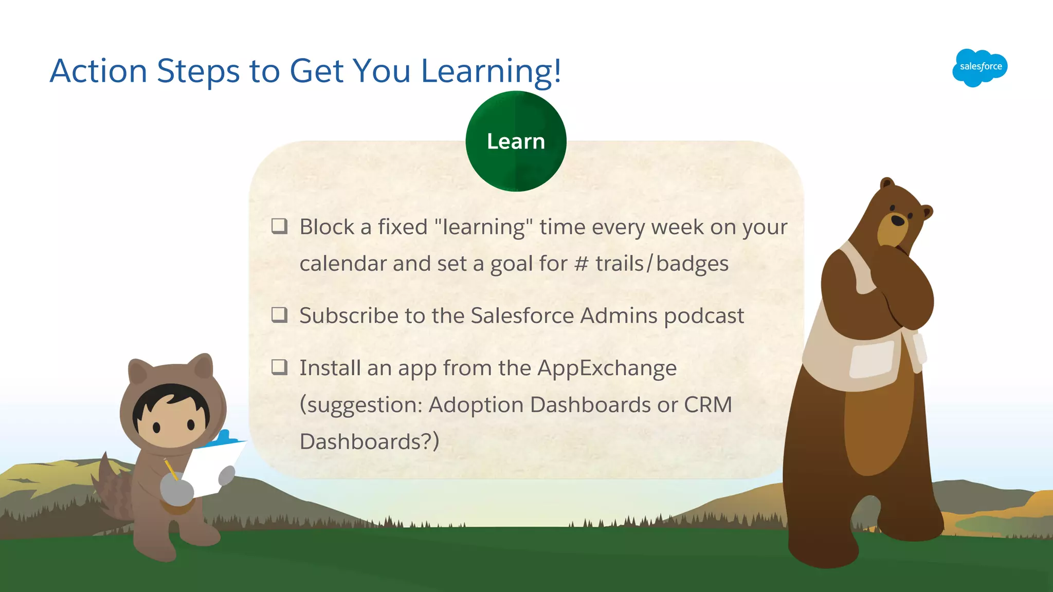 Action Steps to Get You Learning!
q Block a fixed "learning" time every week on your
calendar and set a goal for # trails/badges
q Subscribe to the Salesforce Admins podcast
q Install an app from the AppExchange
(suggestion: Adoption Dashboards or CRM
Dashboards?)
Learn
 
