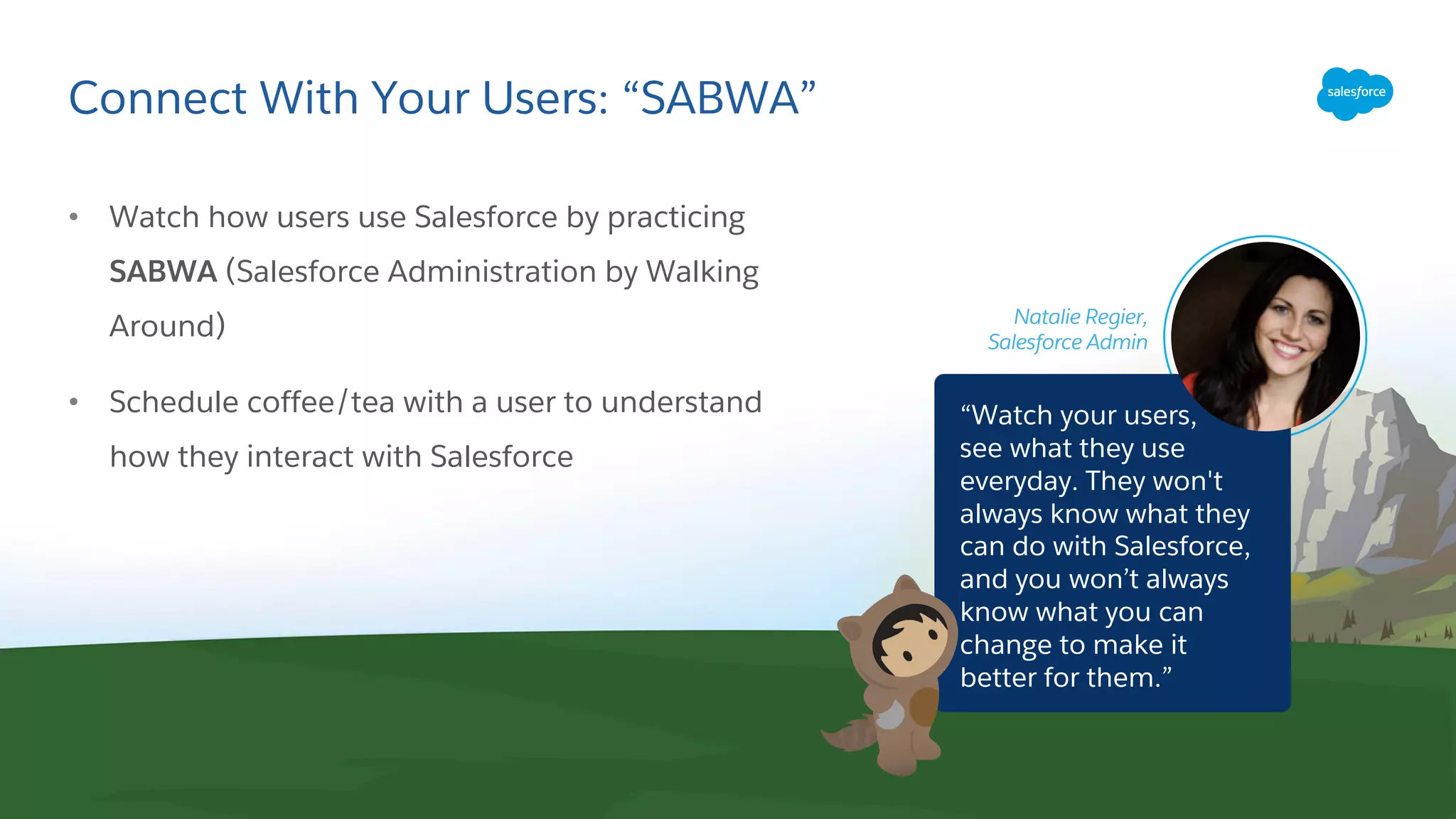 Connect With Your Users: “SABWA”
• Watch how users use Salesforce by practicing
SABWA (Salesforce Administration by Walking
Around)
• Schedule coffee/tea with a user to understand
how they interact with Salesforce
Natalie Regier,
Salesforce Admin
“Watch your users,
see what they use
everyday. They won't
always know what they
can do with Salesforce,
and you won’t always
know what you can
change to make it
better for them.”
 