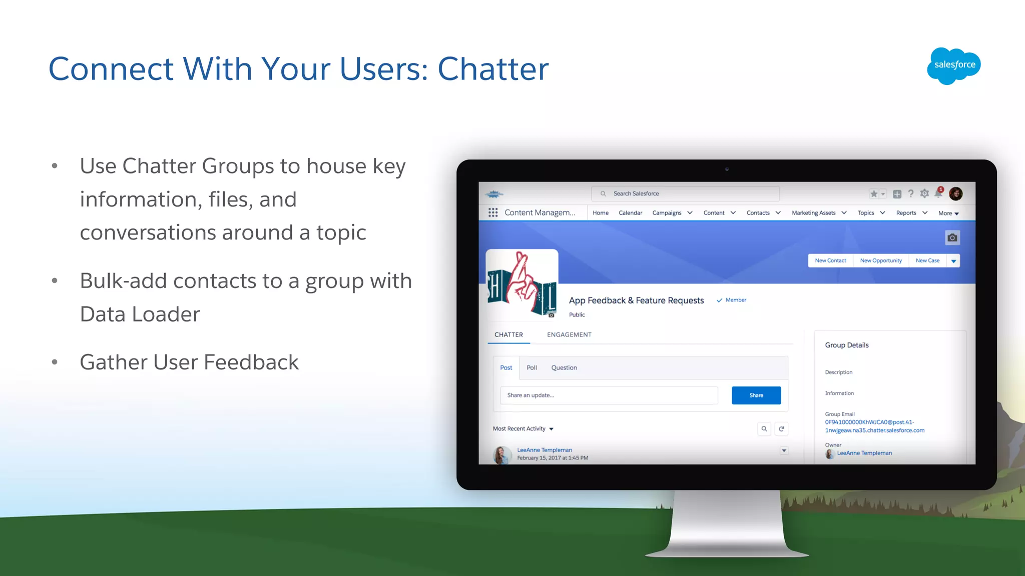 Connect With Your Users: Chatter
• Use Chatter Groups to house key
information, files, and
conversations around a topic
• Bulk-add contacts to a group with
Data Loader
• Gather User Feedback
 