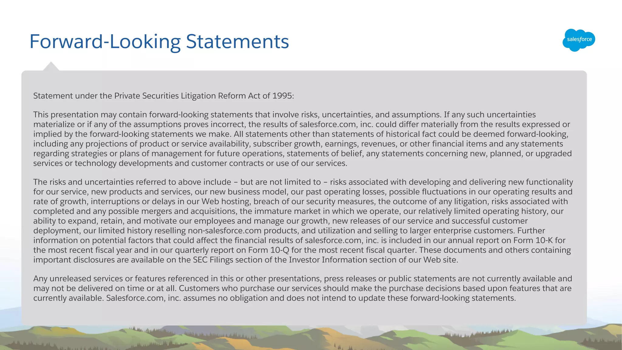 Forward-Looking Statements
​Statement under the Private Securities Litigation Reform Act of 1995:
​This presentation may contain forward-looking statements that involve risks, uncertainties, and assumptions. If any such uncertainties
materialize or if any of the assumptions proves incorrect, the results of salesforce.com, inc. could differ materially from the results expressed or
implied by the forward-looking statements we make. All statements other than statements of historical fact could be deemed forward-looking,
including any projections of product or service availability, subscriber growth, earnings, revenues, or other financial items and any statements
regarding strategies or plans of management for future operations, statements of belief, any statements concerning new, planned, or upgraded
services or technology developments and customer contracts or use of our services.
​The risks and uncertainties referred to above include – but are not limited to – risks associated with developing and delivering new functionality
for our service, new products and services, our new business model, our past operating losses, possible fluctuations in our operating results and
rate of growth, interruptions or delays in our Web hosting, breach of our security measures, the outcome of any litigation, risks associated with
completed and any possible mergers and acquisitions, the immature market in which we operate, our relatively limited operating history, our
ability to expand, retain, and motivate our employees and manage our growth, new releases of our service and successful customer
deployment, our limited history reselling non-salesforce.com products, and utilization and selling to larger enterprise customers. Further
information on potential factors that could affect the financial results of salesforce.com, inc. is included in our annual report on Form 10-K for
the most recent fiscal year and in our quarterly report on Form 10-Q for the most recent fiscal quarter. These documents and others containing
important disclosures are available on the SEC Filings section of the Investor Information section of our Web site.
​Any unreleased services or features referenced in this or other presentations, press releases or public statements are not currently available and
may not be delivered on time or at all. Customers who purchase our services should make the purchase decisions based upon features that are
currently available. Salesforce.com, inc. assumes no obligation and does not intend to update these forward-looking statements.
 