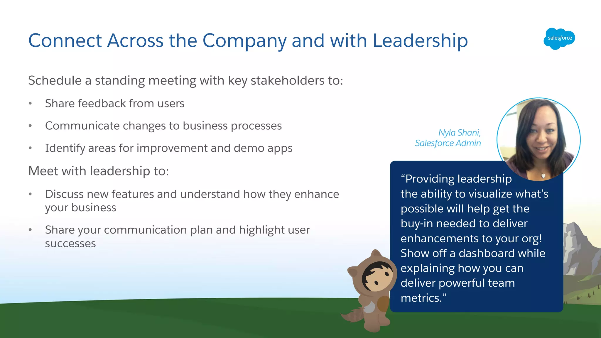 Connect Across the Company and with Leadership
Schedule a standing meeting with key stakeholders to:
• Share feedback from users
• Communicate changes to business processes
• Identify areas for improvement and demo apps
Meet with leadership to:
• Discuss new features and understand how they enhance
your business
• Share your communication plan and highlight user
successes
Nyla Shani,
Salesforce Admin
“Providing leadership
the ability to visualize what’s
possible will help get the
buy-in needed to deliver
enhancements to your org!
Show off a dashboard while
explaining how you can
deliver powerful team
metrics.”
 