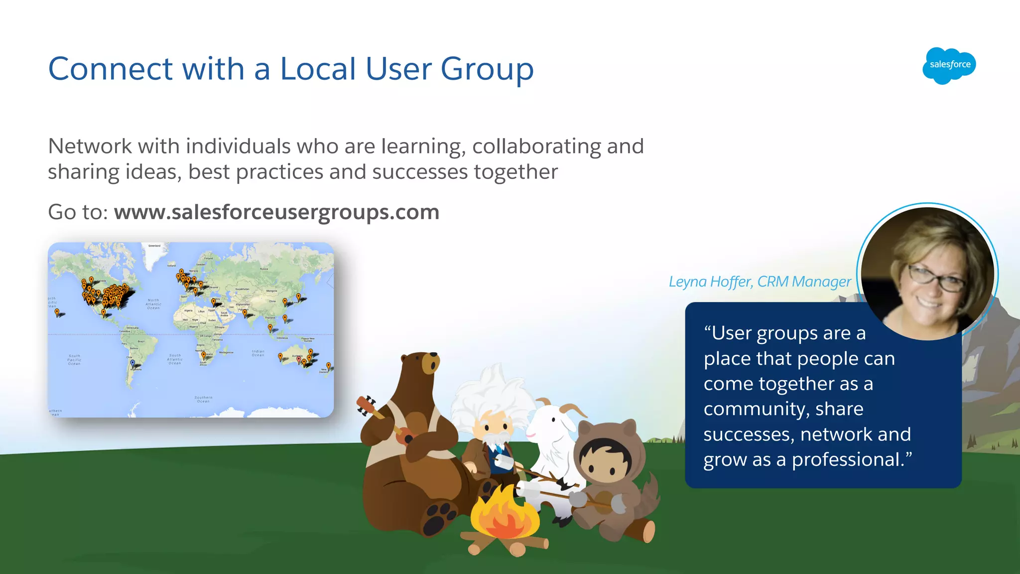 Connect with a Local User Group
Network with individuals who are learning, collaborating and
sharing ideas, best practices and successes together
Go to: www.salesforceusergroups.com
“User groups are a
place that people can
come together as a
community, share
successes, network and
grow as a professional.”
Leyna Hoffer, CRM Manager
 