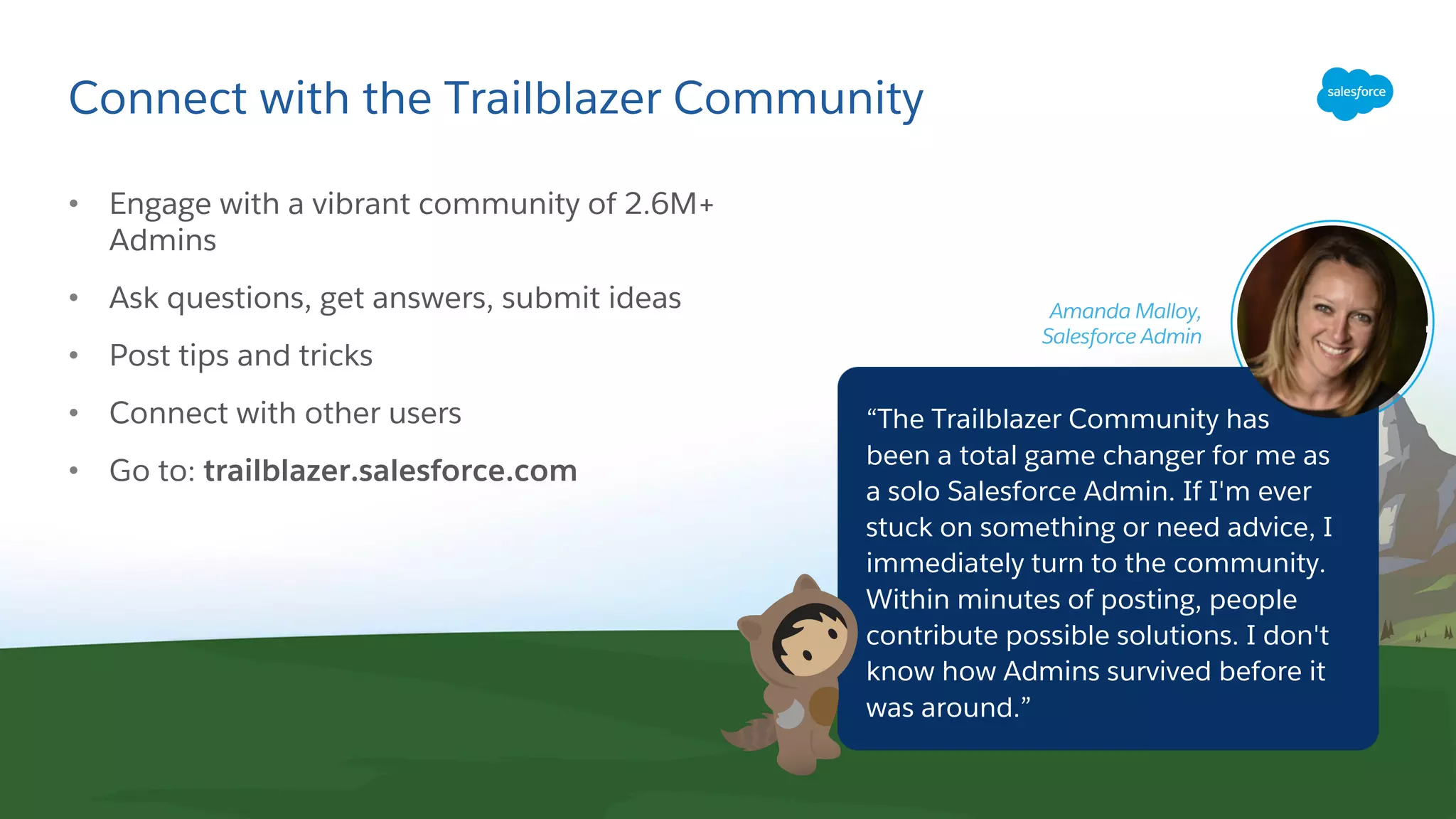 Connect with the Trailblazer Community
• Engage with a vibrant community of 2.6M+
Admins
• Ask questions, get answers, submit ideas
• Post tips and tricks
• Connect with other users
• Go to: trailblazer.salesforce.com
“The Trailblazer Community has
been a total game changer for me as
a solo Salesforce Admin. If I'm ever
stuck on something or need advice, I
immediately turn to the community.
Within minutes of posting, people
contribute possible solutions. I don't
know how Admins survived before it
was around.”
Amanda Malloy,
Salesforce Admin
 