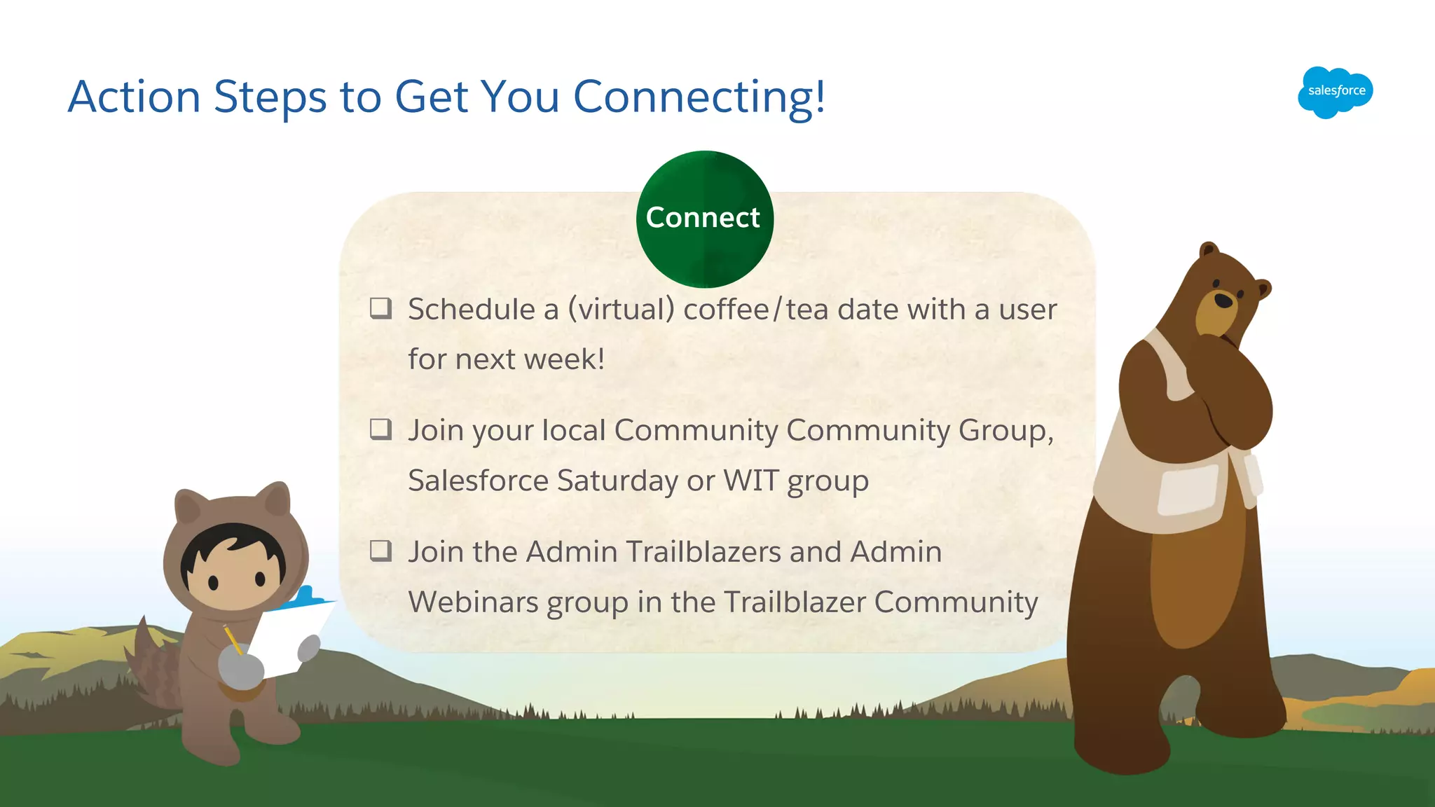 Action Steps to Get You Connecting!
q Schedule a (virtual) coffee/tea date with a user
for next week!
q Join your local Community Community Group,
Salesforce Saturday or WIT group
q Join the Admin Trailblazers and Admin
Webinars group in the Trailblazer Community
Connect
 