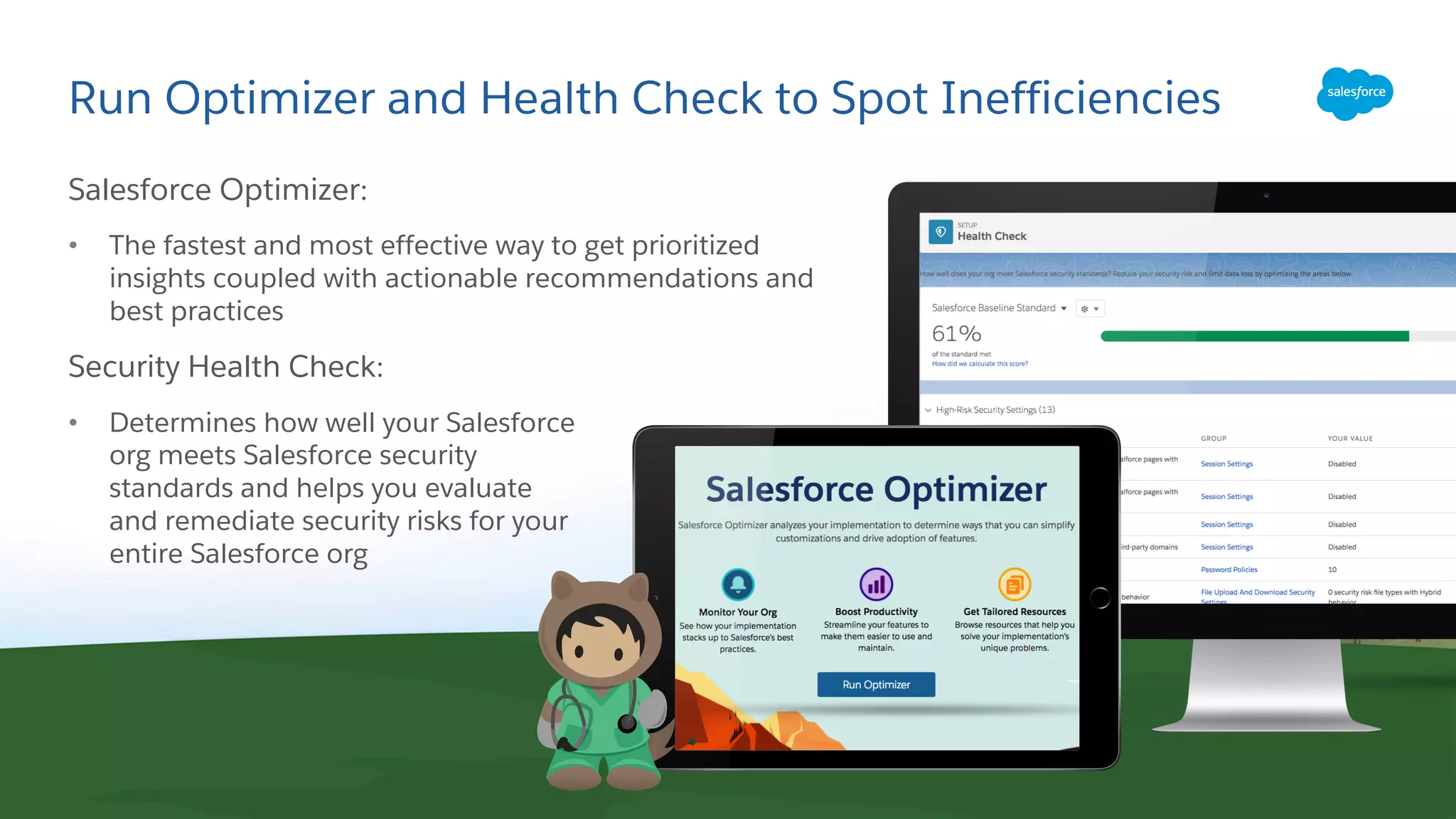 Run Optimizer and Health Check to Spot Inefficiencies
Salesforce Optimizer:
• The fastest and most effective way to get prioritized
insights coupled with actionable recommendations and
best practices
Security Health Check:
• Determines how well your Salesforce
org meets Salesforce security
standards and helps you evaluate
and remediate security risks for your
entire Salesforce org
 