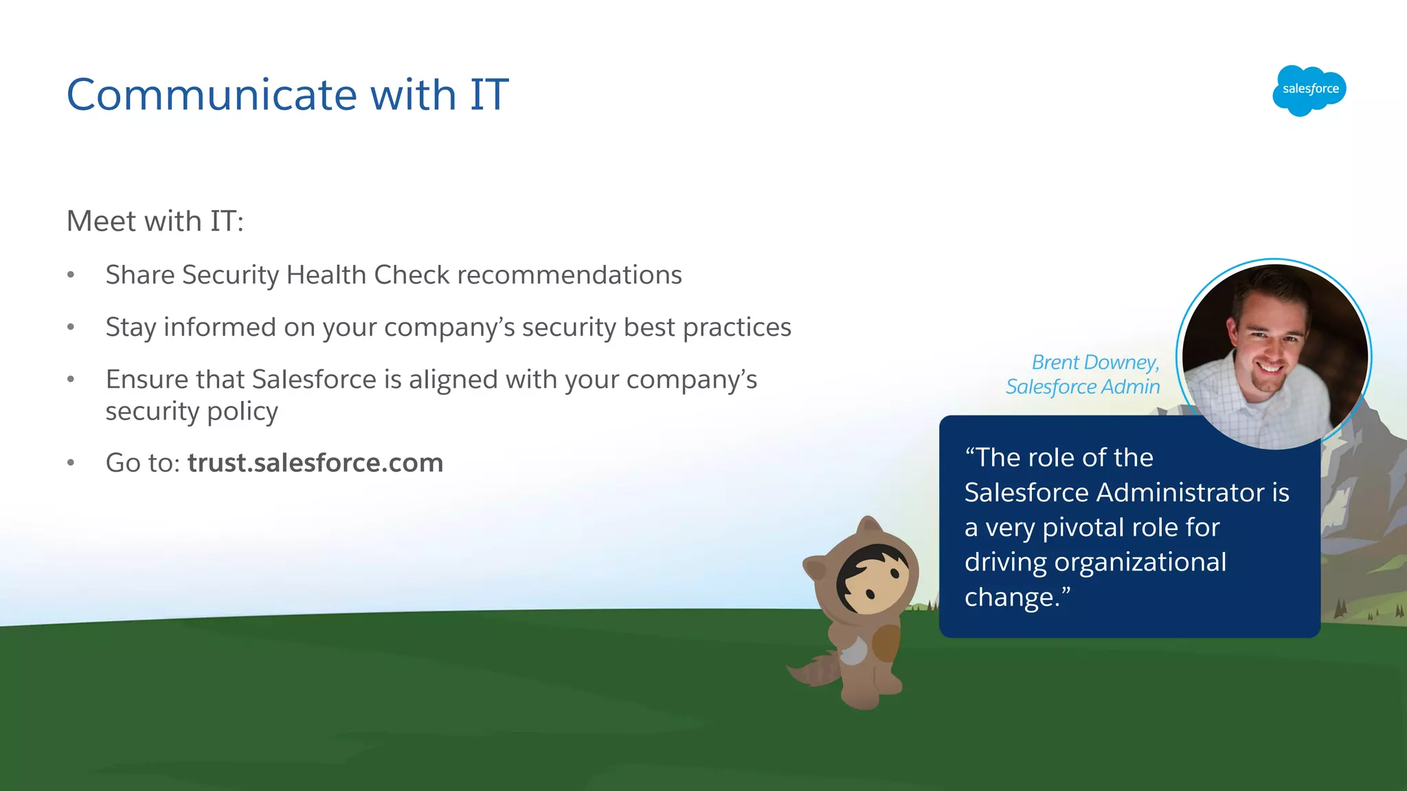 Communicate with IT
Brent Downey,
Salesforce Admin
Meet with IT:
• Share Security Health Check recommendations
• Stay informed on your company’s security best practices
• Ensure that Salesforce is aligned with your company’s
security policy
• Go to: trust.salesforce.com “The role of the
Salesforce Administrator is
a very pivotal role for
driving organizational
change.”
 