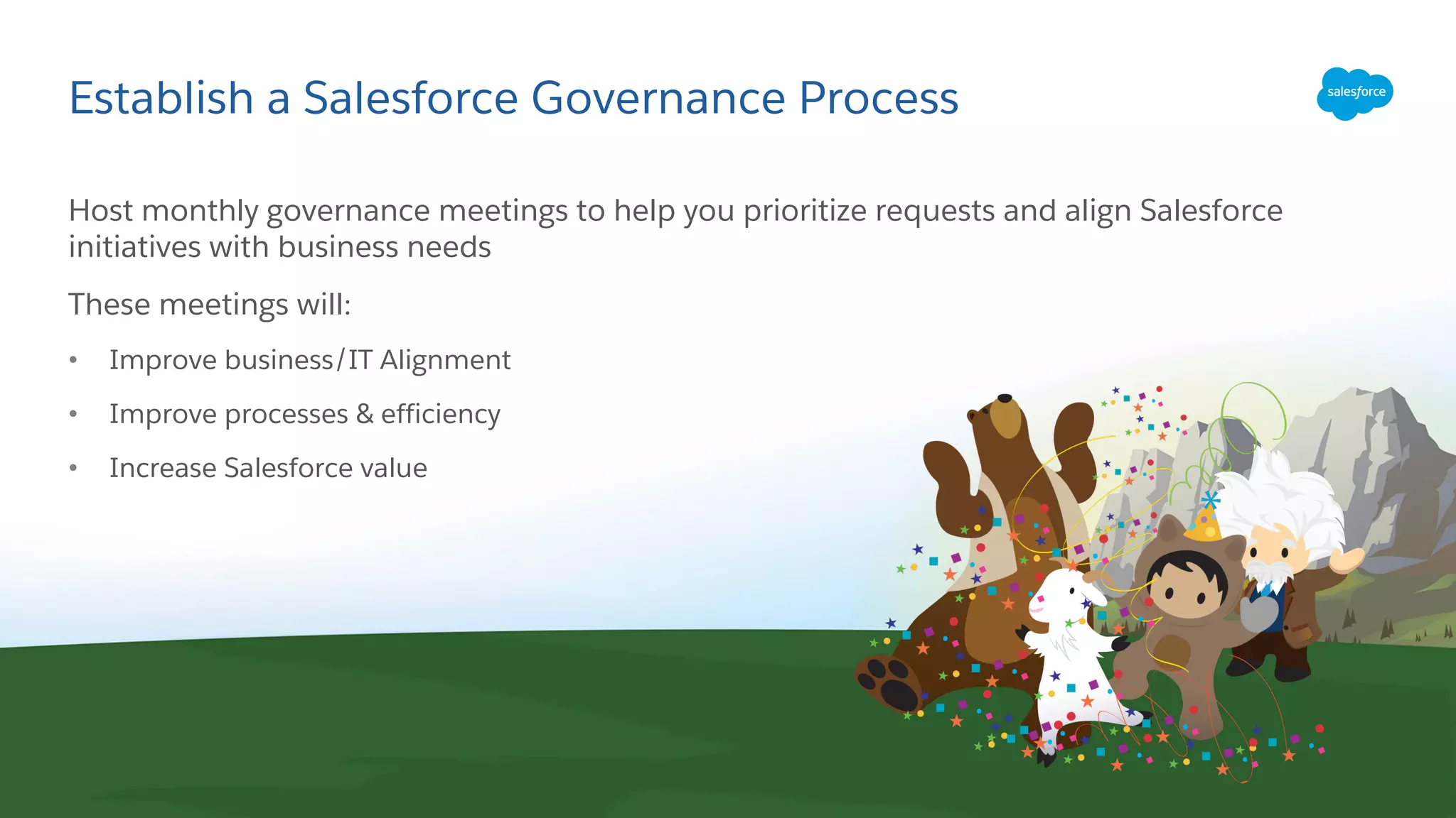 Establish a Salesforce Governance Process
Host monthly governance meetings to help you prioritize requests and align Salesforce
initiatives with business needs
These meetings will:
• Improve business/IT Alignment
• Improve processes & efficiency
• Increase Salesforce value
 