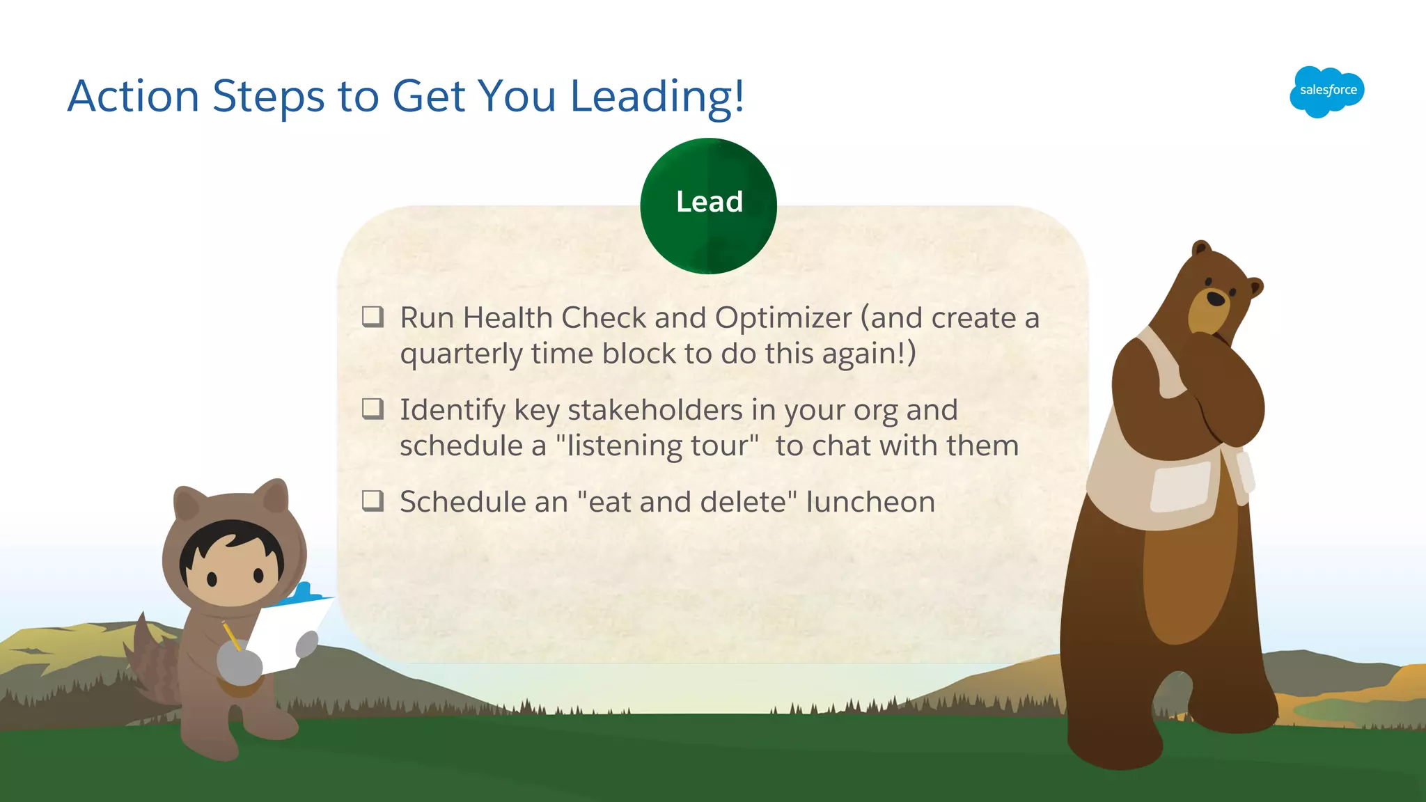 Action Steps to Get You Leading!
q Run Health Check and Optimizer (and create a
quarterly time block to do this again!)
q Identify key stakeholders in your org and
schedule a "listening tour" to chat with them
q Schedule an "eat and delete" luncheon
Lead
 