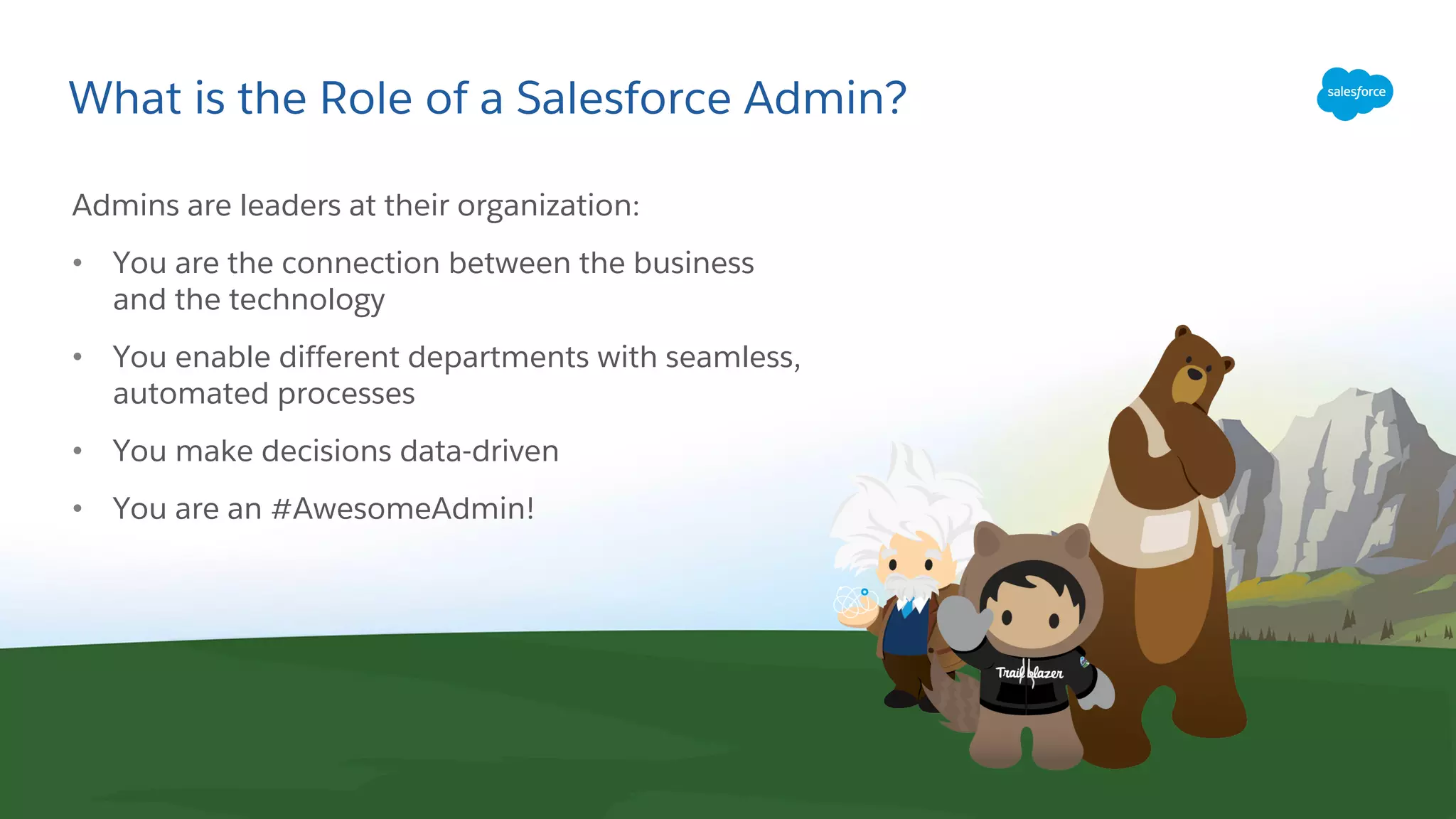 What is the Role of a Salesforce Admin?
Admins are leaders at their organization:
• You are the connection between the business
and the technology
• You enable different departments with seamless,
automated processes
• You make decisions data-driven
• You are an #AwesomeAdmin!
 