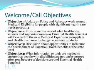 Welcome/Call Objectives
 Objective 1: Update on Policy and Advocacy work around
  Medicaid Eligibility for people with significant health care
  needs post-2014
 Objective 2: Provide an overview of what health care
  services and supports (known as Essential Health Benefits)
  will be a part of the new Medicaid Expansion group plans
  and Health Insurance Exchange insurance products
 Objective 3: Discussion about opportunities to influence
  the development of Essential Health Benefits at the state
  level
 Objective 4: What information or tools are needed to
  ensure that people with disabilities are not under-insured
  after 2014 because of decisions around Essential Health
  Benefits?
                                                                 1
 