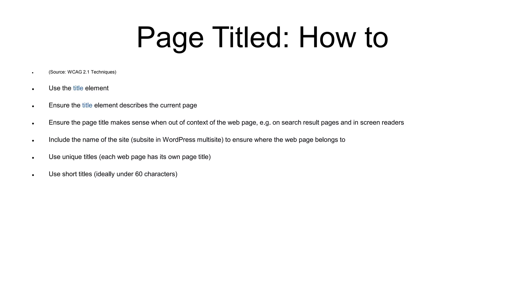 Page Titled: How to
 (Source: WCAG 2.1 Techniques)
 Use the title element
 Ensure the title element describes the current page
 Ensure the page title makes sense when out of context of the web page, e.g. on search result pages and in screen readers
 Include the name of the site (subsite in WordPress multisite) to ensure where the web page belongs to
 Use unique titles (each web page has its own page title)
 Use short titles (ideally under 60 characters)
 