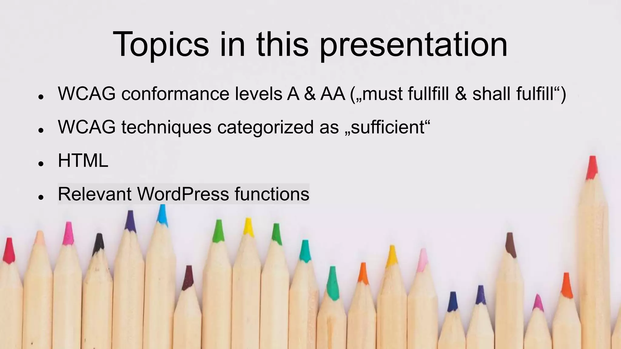 Topics in this presentation
 WCAG conformance levels A & AA („must fullfill & shall fulfill“)
 WCAG techniques categorized as „sufficient“
 HTML
 Relevant WordPress functions
 