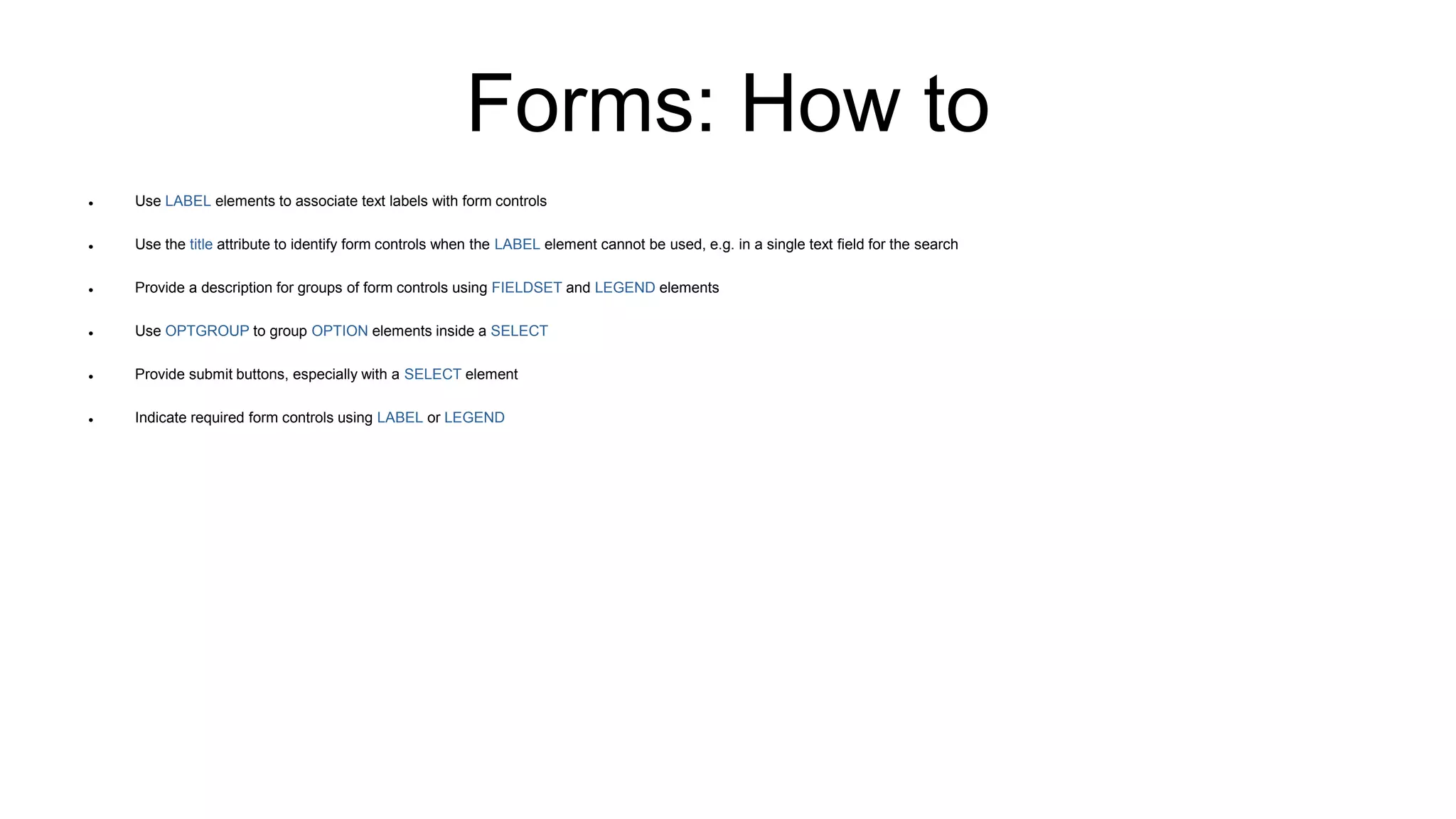 Forms: How to
 Use LABEL elements to associate text labels with form controls
 Use the title attribute to identify form controls when the LABEL element cannot be used, e.g. in a single text field for the search
 Provide a description for groups of form controls using FIELDSET and LEGEND elements
 Use OPTGROUP to group OPTION elements inside a SELECT
 Provide submit buttons, especially with a SELECT element
 Indicate required form controls using LABEL or LEGEND
 