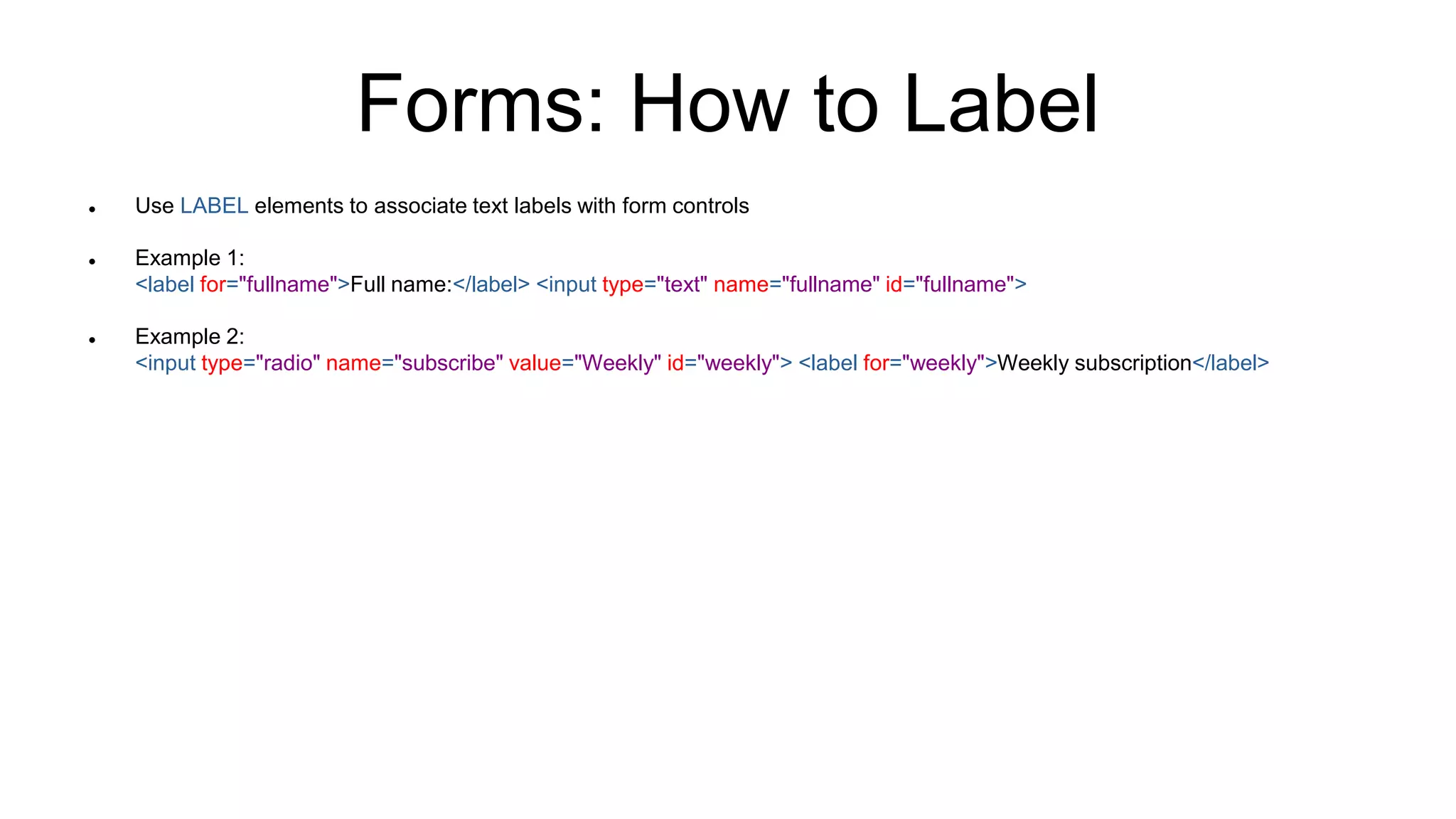 Forms: How to Label
 Use LABEL elements to associate text labels with form controls
 Example 1:
<label for="fullname">Full name:</label> <input type="text" name="fullname" id="fullname">
 Example 2:
<input type="radio" name="subscribe" value="Weekly" id="weekly"> <label for="weekly">Weekly subscription</label>
 