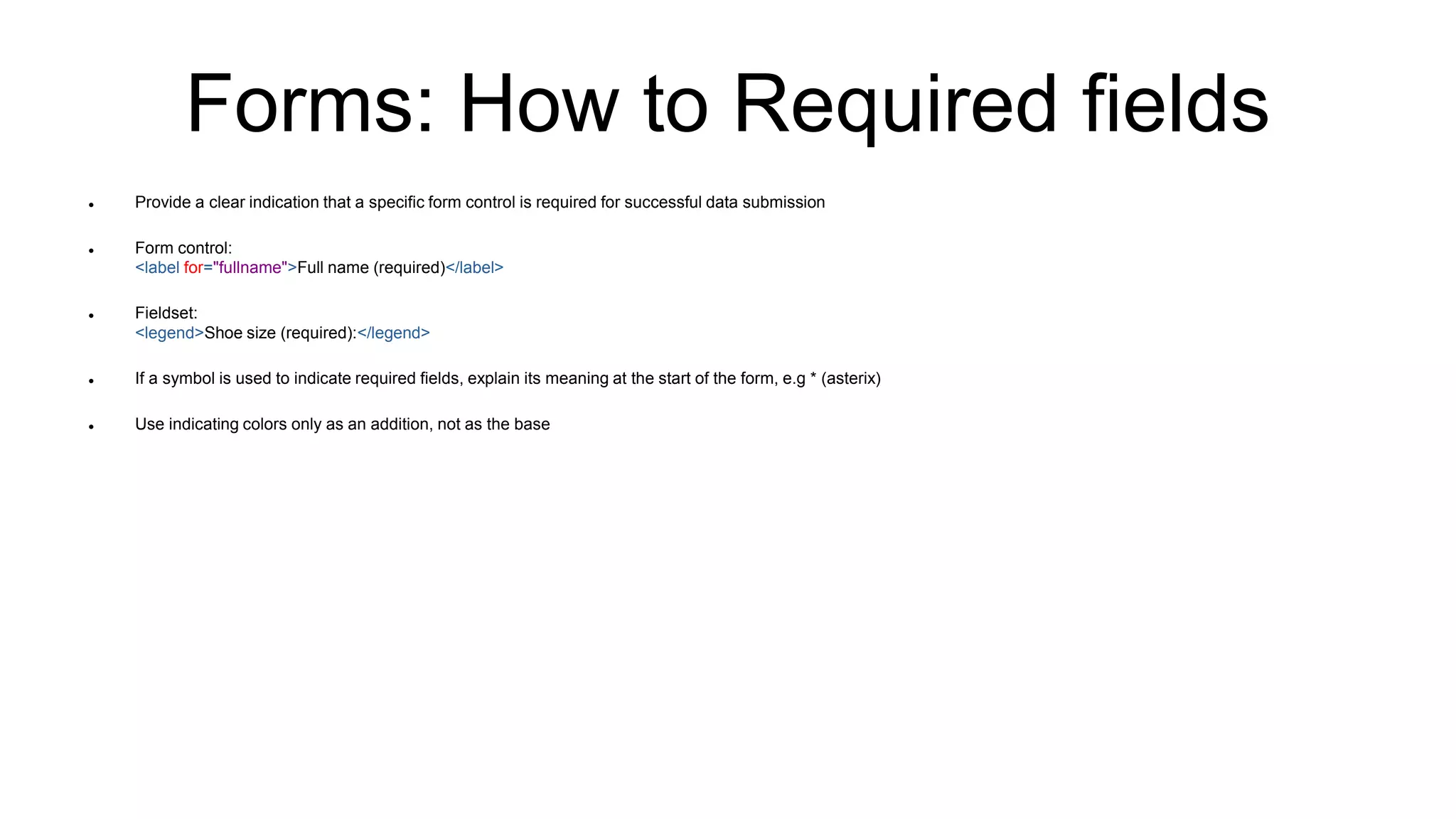 Forms: How to Required fields
 Provide a clear indication that a specific form control is required for successful data submission
 Form control:
<label for="fullname">Full name (required)</label>
 Fieldset:
<legend>Shoe size (required):</legend>
 If a symbol is used to indicate required fields, explain its meaning at the start of the form, e.g * (asterix)
 Use indicating colors only as an addition, not as the base
 