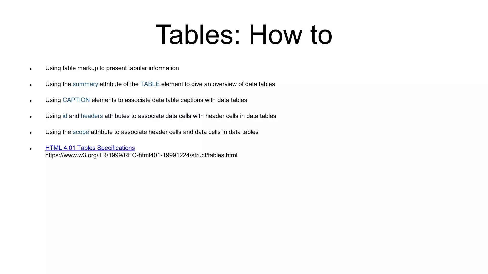 Tables: How to
 Using table markup to present tabular information
 Using the summary attribute of the TABLE element to give an overview of data tables
 Using CAPTION elements to associate data table captions with data tables
 Using id and headers attributes to associate data cells with header cells in data tables
 Using the scope attribute to associate header cells and data cells in data tables
 HTML 4.01 Tables Specifications
https://www.w3.org/TR/1999/REC-html401-19991224/struct/tables.html
 