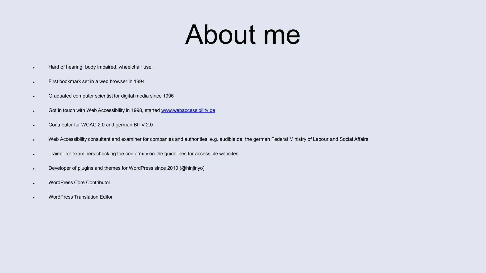 About me
 Hard of hearing, body impaired, wheelchair user
 First bookmark set in a web browser in 1994
 Graduated computer scientist for digital media since 1996
 Got in touch with Web Accessibility in 1998, started www.webaccessibility.de
 Contributor for WCAG 2.0 and german BITV 2.0
 Web Accessibility consultant and examiner for companies and authorities, e.g. audible.de, the german Federal Ministry of Labour and Social Affairs
 Trainer for examiners checking the conformity on the guidelines for accessible websites
 Developer of plugins and themes for WordPress since 2010 (@hinjiriyo)
 WordPress Core Contributor
 WordPress Translation Editor
 