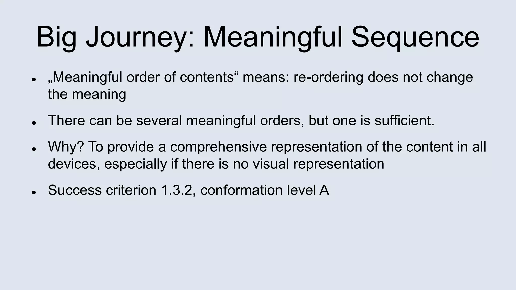 Big Journey: Meaningful Sequence
 „Meaningful order of contents“ means: re-ordering does not change
the meaning
 There can be several meaningful orders, but one is sufficient.
 Why? To provide a comprehensive representation of the content in all
devices, especially if there is no visual representation
 Success criterion 1.3.2, conformation level A
 