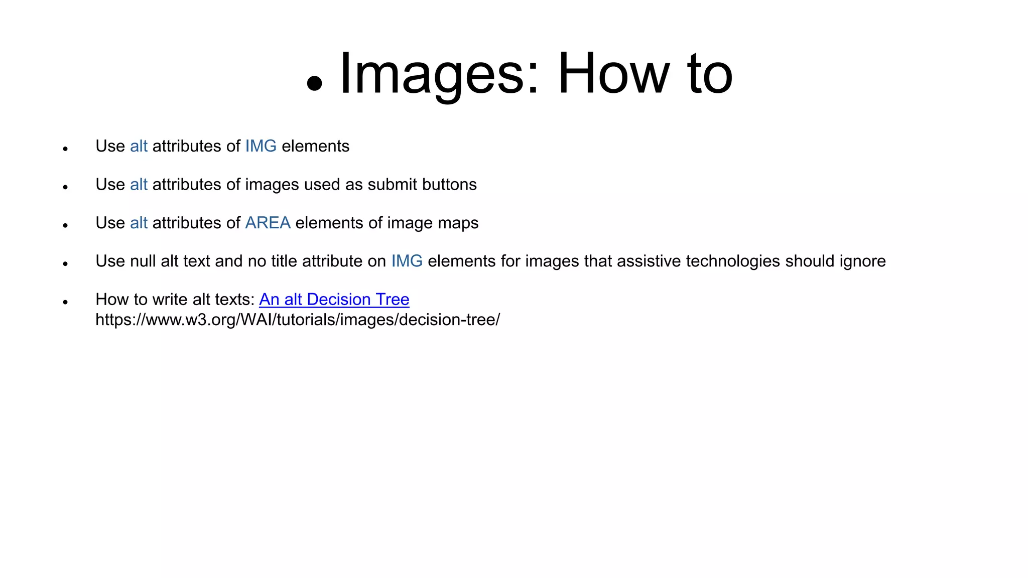 Images: How to
 Use alt attributes of IMG elements
 Use alt attributes of images used as submit buttons
 Use alt attributes of AREA elements of image maps
 Use null alt text and no title attribute on IMG elements for images that assistive technologies should ignore
 How to write alt texts: An alt Decision Tree
https://www.w3.org/WAI/tutorials/images/decision-tree/
 
