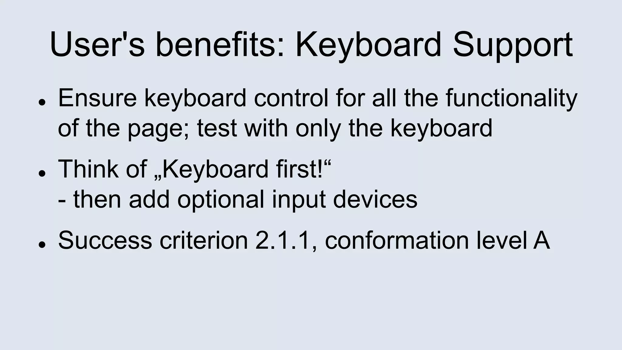 User's benefits: Keyboard Support
 Ensure keyboard control for all the functionality
of the page; test with only the keyboard
 Think of „Keyboard first!“
- then add optional input devices
 Success criterion 2.1.1, conformation level A
 