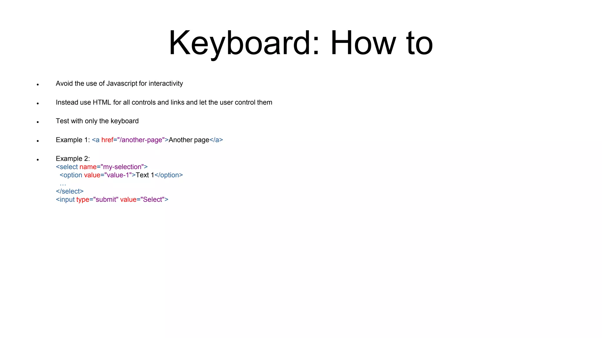 Keyboard: How to
 Avoid the use of Javascript for interactivity
 Instead use HTML for all controls and links and let the user control them
 Test with only the keyboard
 Example 1: <a href="/another-page">Another page</a>
 Example 2:
<select name="my-selection">
<option value="value-1">Text 1</option>
…
</select>
<input type="submit" value="Select">
 