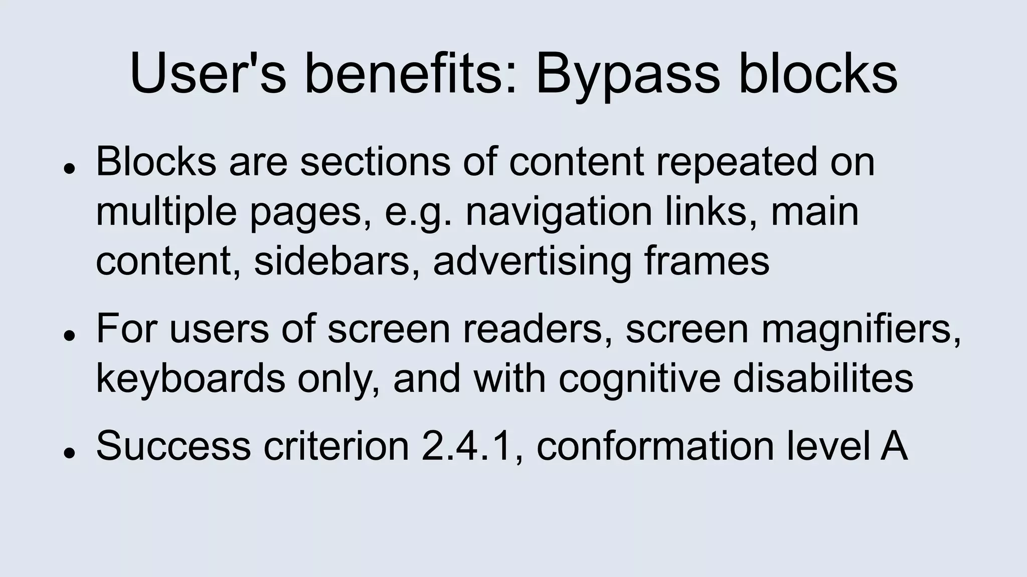 User's benefits: Bypass blocks
 Blocks are sections of content repeated on
multiple pages, e.g. navigation links, main
content, sidebars, advertising frames
 For users of screen readers, screen magnifiers,
keyboards only, and with cognitive disabilites
 Success criterion 2.4.1, conformation level A
 