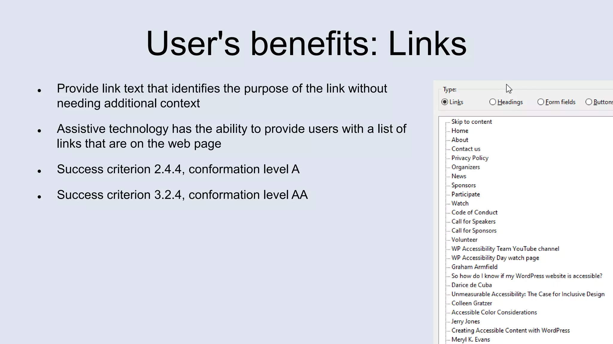 User's benefits: Links
 Provide link text that identifies the purpose of the link without
needing additional context
 Assistive technology has the ability to provide users with a list of
links that are on the web page
 Success criterion 2.4.4, conformation level A
 Success criterion 3.2.4, conformation level AA
 