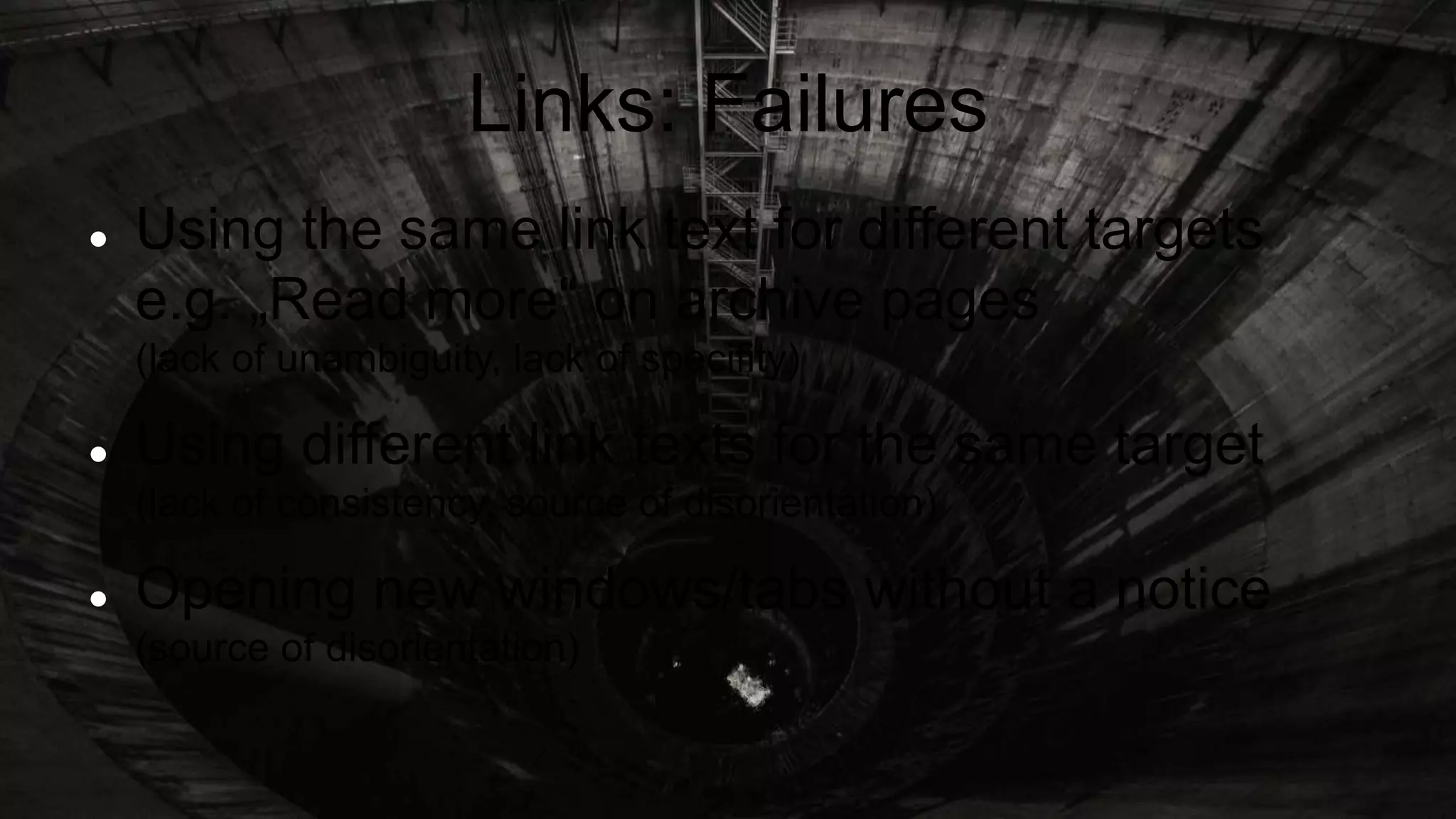 Links: Failures
 Using the same link text for different targets
e.g. „Read more“ on archive pages
(lack of unambiguity, lack of specifity)
 Using different link texts for the same target
(lack of consistency, source of disorientation)
 Opening new windows/tabs without a notice
(source of disorientation)
 